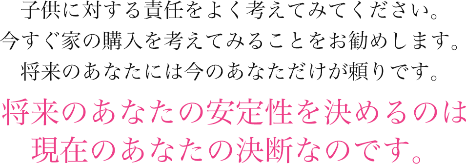 子供に対する責任をよく考えてみてください。今すぐ家の購入を考えてみることをお勧めします。将来のあなたには今のあなただけが頼りです。将来のあなたの安定性を決めるのは現在のあなたの決断なのです。