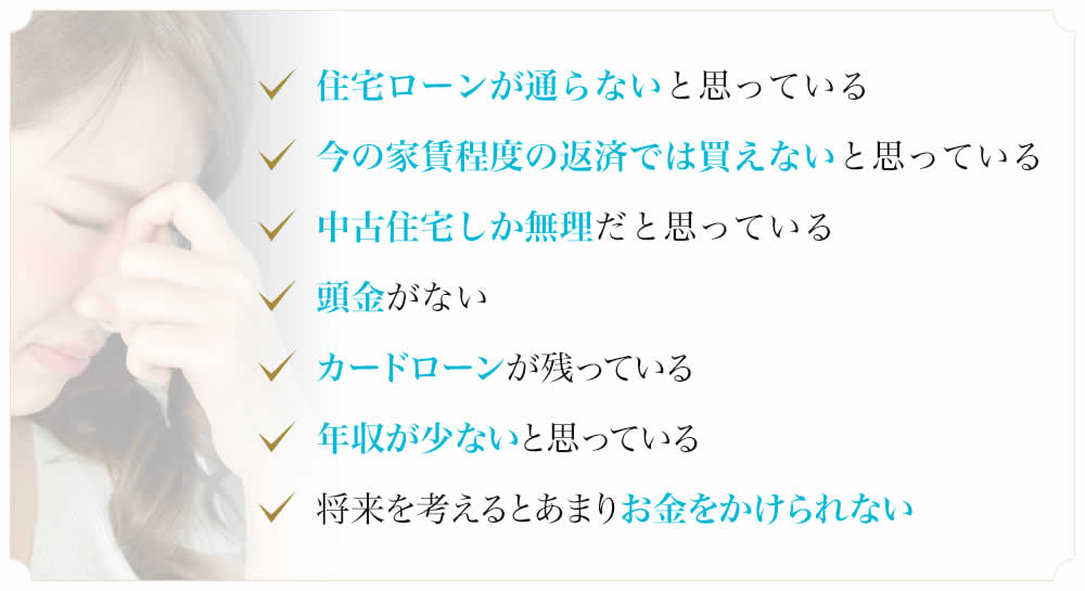 住宅ローンが通らないと思っている　今の家賃程度の返済では買えないと思っている　中古住宅しか無理だと思っている　頭金がない　カードローンが残っている　年収が少ないと思っている　将来を考えるとあまりお金をかけられない