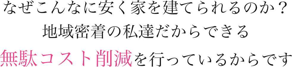 なぜこんなに安く家を建てられるのか？地域密着の私達だからできる無駄コスト削減を行っているからです