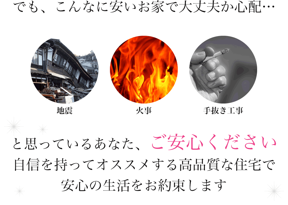 でも、こんなに安いお家で大丈夫か心配…と思っているあなた、ご安心ください 自信を持ってオススメする高品質な住宅で安心の生活をお約束します