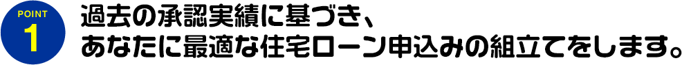 過去の承認実績に基づき、あなたに最適な住宅ローン申込みの組立てをします。