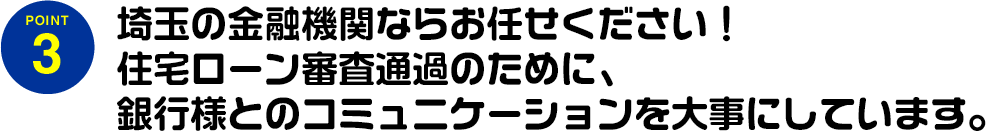 埼玉の金融機関ならお任せください!住宅ローン審査通過のために、銀行様とのコミュニケーションを大事にしています。